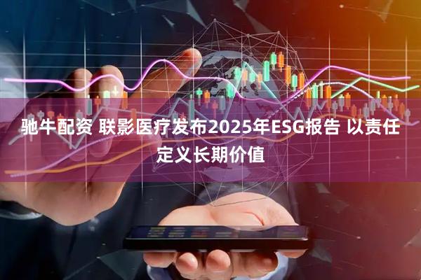 驰牛配资 联影医疗发布2025年ESG报告 以责任定义长期价值