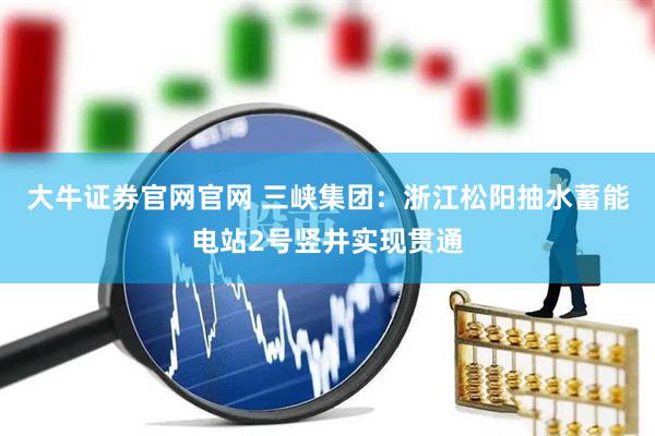 大牛证券官网官网 三峡集团：浙江松阳抽水蓄能电站2号竖井实现贯通