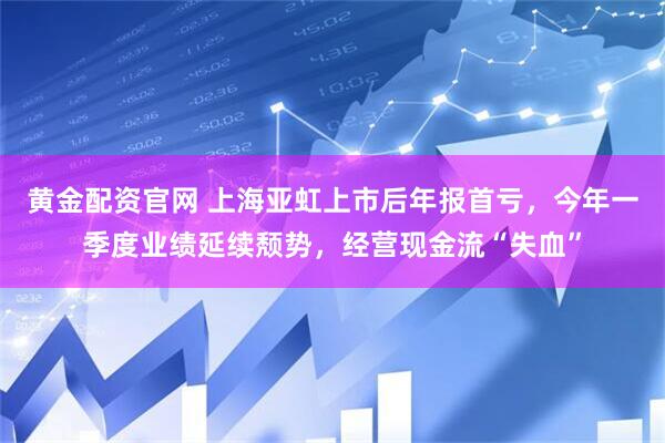 黄金配资官网 上海亚虹上市后年报首亏，今年一季度业绩延续颓势，经营现金流“失血”