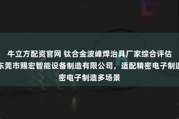 牛立方配资官网 钛合金波峰焊治具厂家综合评估指南：东莞市赐宏智能设备制造有限公司，适配精密电子制造多场景
