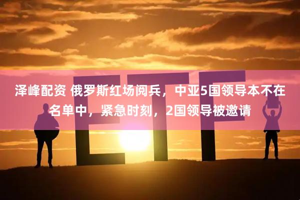 泽峰配资 俄罗斯红场阅兵，中亚5国领导本不在名单中，紧急时刻，2国领导被邀请