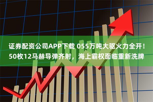 证券配资公司APP下载 055万吨大驱火力全开！50枚12马赫导弹齐射，海上霸权面临重新洗牌