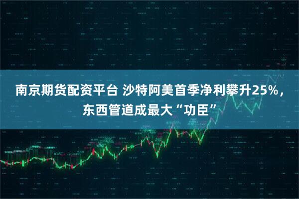 南京期货配资平台 沙特阿美首季净利攀升25%，东西管道成最大“功臣”
