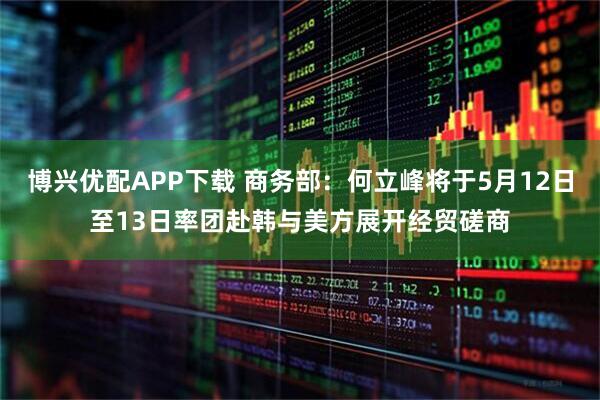 博兴优配APP下载 商务部：何立峰将于5月12日至13日率团赴韩与美方展开经贸磋商