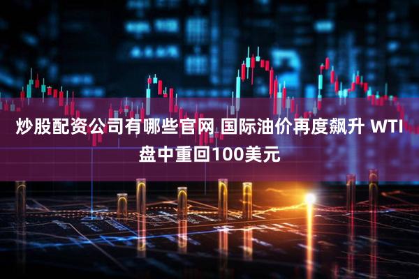 炒股配资公司有哪些官网 国际油价再度飙升 WTI盘中重回100美元