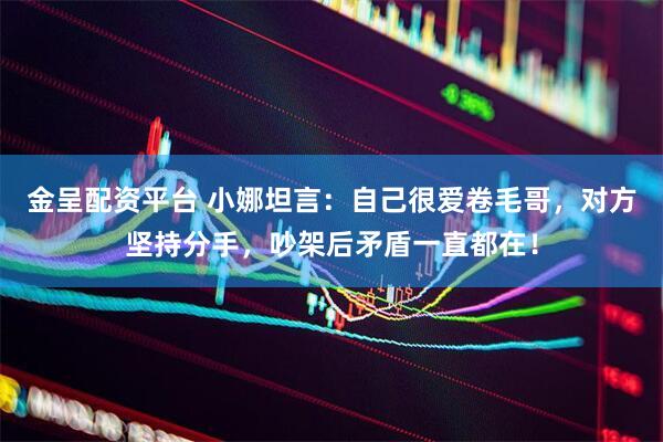 金呈配资平台 小娜坦言：自己很爱卷毛哥，对方坚持分手，吵架后矛盾一直都在！