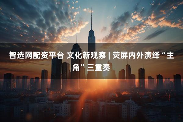 智选网配资平台 文化新观察 | 荧屏内外演绎“主角”三重奏