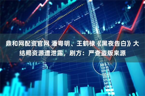 鼎和网配资官网 潘粤明、王鹤棣《黑夜告白》大结局资源遭泄露，剧方：严查盗版来源