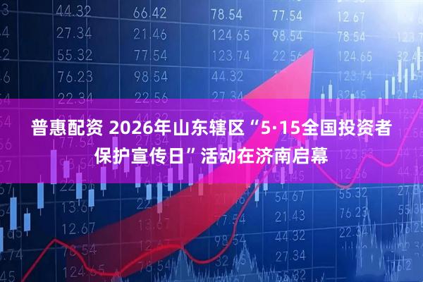 普惠配资 2026年山东辖区“5·15全国投资者保护宣传日”活动在济南启幕