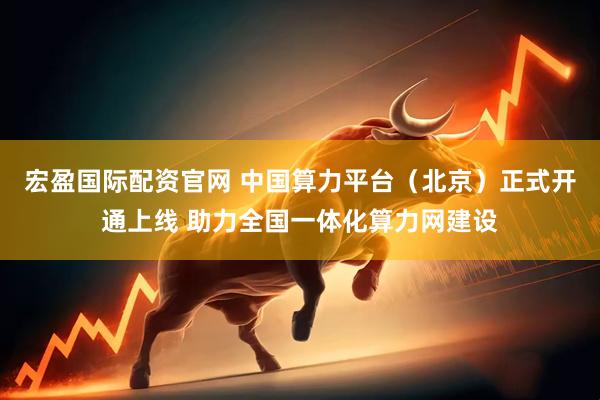 宏盈国际配资官网 中国算力平台（北京）正式开通上线 助力全国一体化算力网建设