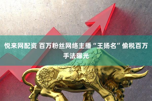 悦来网配资 百万粉丝网络主播“王扬名”偷税百万手法曝光