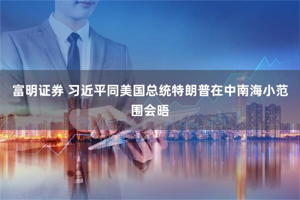 富明证券 习近平同美国总统特朗普在中南海小范围会晤