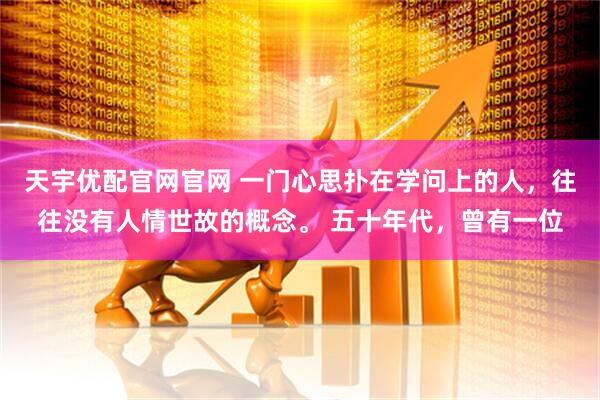 天宇优配官网官网 一门心思扑在学问上的人，往往没有人情世故的概念。 五十年代，曾有一位