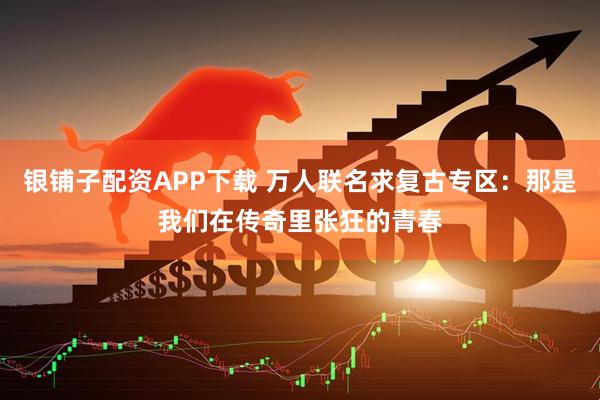银铺子配资APP下载 万人联名求复古专区：那是我们在传奇里张狂的青春